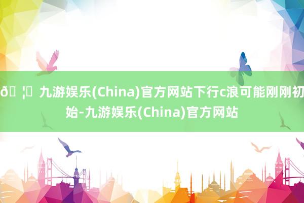🦄九游娱乐(China)官方网站下行c浪可能刚刚初始-九游娱乐(China)官方网站