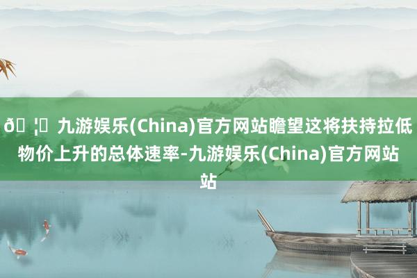 🦄九游娱乐(China)官方网站瞻望这将扶持拉低物价上升的总体速率-九游娱乐(China)官方网站