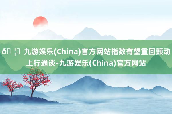 🦄九游娱乐(China)官方网站指数有望重回颤动上行通谈-九游娱乐(China)官方网站