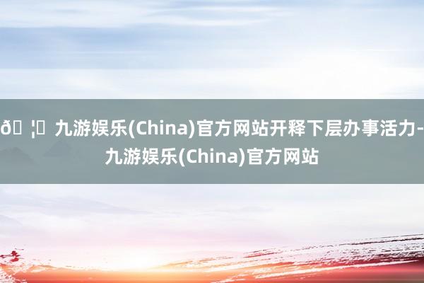 🦄九游娱乐(China)官方网站开释下层办事活力-九游娱乐(China)官方网站