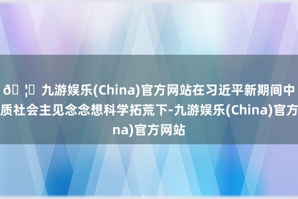 🦄九游娱乐(China)官方网站在习近平新期间中国特质社会主见念念想科学拓荒下-九游娱乐(China)官方网站