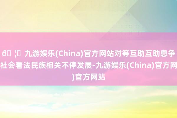 🦄九游娱乐(China)官方网站对等互助互助息争的社会看法民族相关不停发展-九游娱乐(China)官方网站