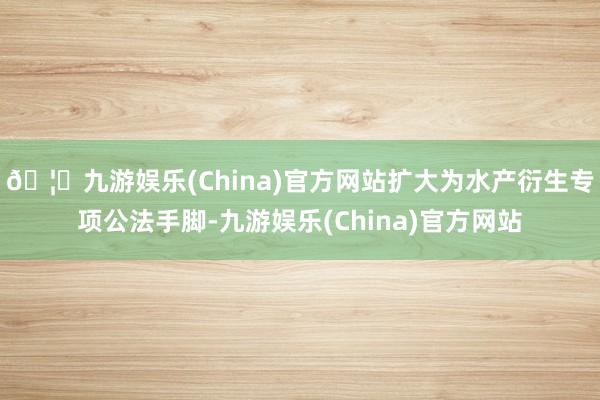 🦄九游娱乐(China)官方网站扩大为水产衍生专项公法手脚-九游娱乐(China)官方网站