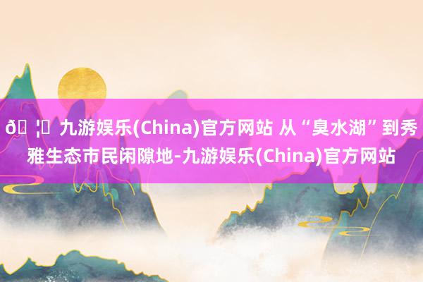 🦄九游娱乐(China)官方网站 从“臭水湖”到秀雅生态市民闲隙地-九游娱乐(China)官方网站