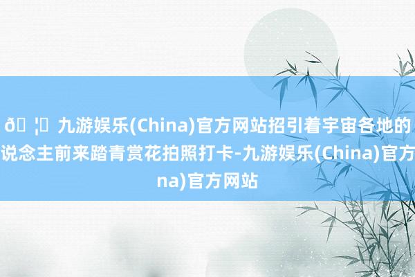 🦄九游娱乐(China)官方网站招引着宇宙各地的游东说念主前来踏青赏花拍照打卡-九游娱乐(China)官方网站