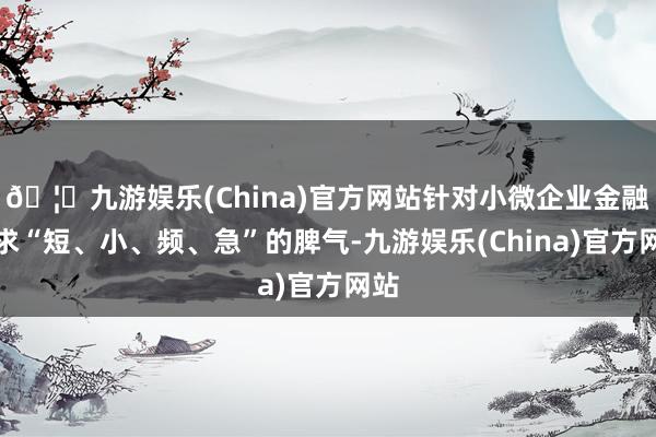 🦄九游娱乐(China)官方网站针对小微企业金融需求“短、小、频、急”的脾气-九游娱乐(China)官方网站