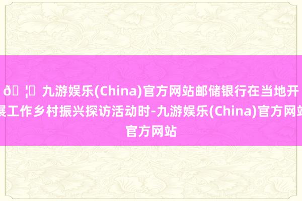 🦄九游娱乐(China)官方网站邮储银行在当地开展工作乡村振兴探访活动时-九游娱乐(China)官方网站