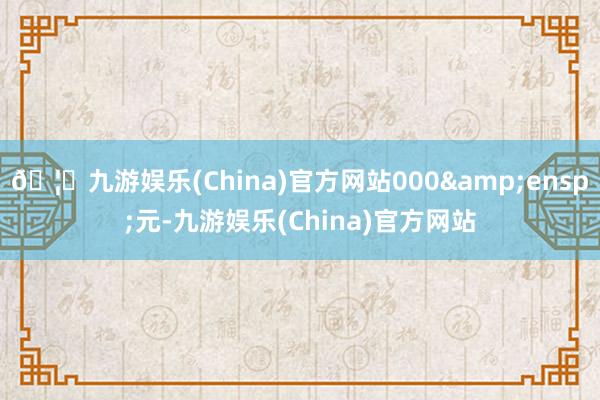 🦄九游娱乐(China)官方网站000&ensp;元-九游娱乐(China)官方网站