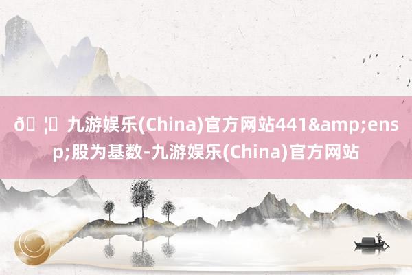 🦄九游娱乐(China)官方网站441&ensp;股为基数-九游娱乐(China)官方网站