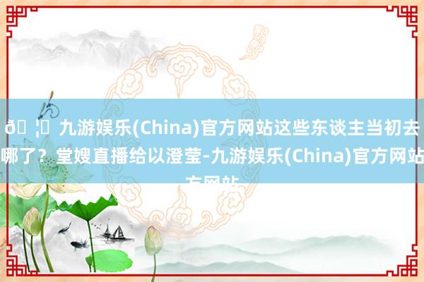 🦄九游娱乐(China)官方网站这些东谈主当初去哪了？堂嫂直播给以澄莹-九游娱乐(China)官方网站