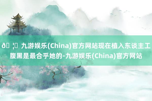 🦄九游娱乐(China)官方网站现在植入东谈主工腹黑是最合乎她的-九游娱乐(China)官方网站