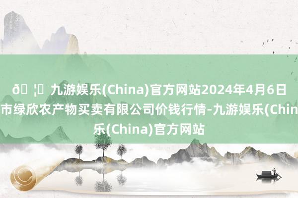 🦄九游娱乐(China)官方网站2024年4月6日山西省晋城市绿欣农产物买卖有限公司价钱行情-九游娱乐(China)官方网站