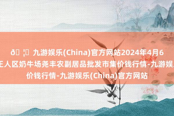 🦄九游娱乐(China)官方网站2024年4月6日山西省临汾市尧王人区奶牛场尧丰农副居品批发市集价钱行情-九游娱乐(China)官方网站