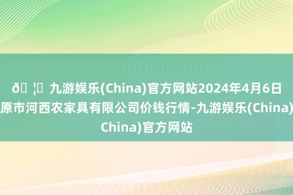 🦄九游娱乐(China)官方网站2024年4月6日山西省太原市河西农家具有限公司价钱行情-九游娱乐(China)官方网站