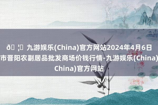 🦄九游娱乐(China)官方网站2024年4月6日山西汾阳市晋阳农副居品批发商场价钱行情-九游娱乐(China)官方网站