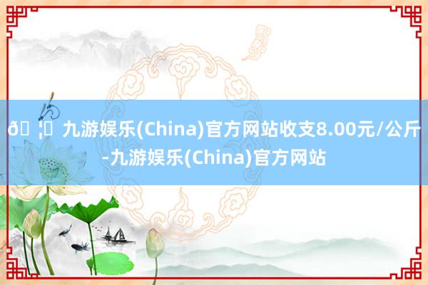 🦄九游娱乐(China)官方网站收支8.00元/公斤-九游娱乐(China)官方网站