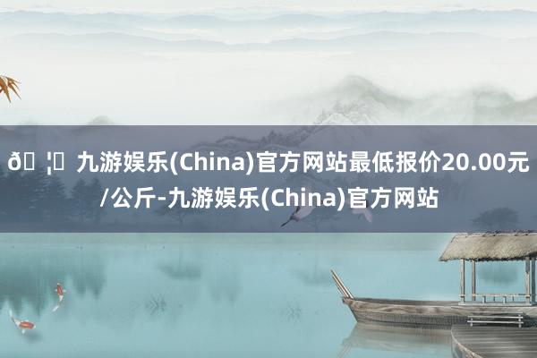 🦄九游娱乐(China)官方网站最低报价20.00元/公斤-九游娱乐(China)官方网站