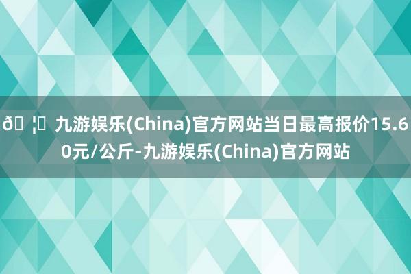 🦄九游娱乐(China)官方网站当日最高报价15.60元/公斤-九游娱乐(China)官方网站