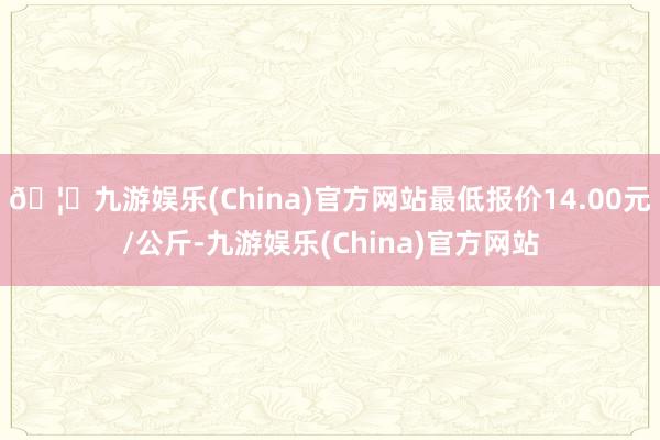 🦄九游娱乐(China)官方网站最低报价14.00元/公斤-九游娱乐(China)官方网站