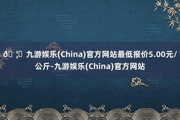 🦄九游娱乐(China)官方网站最低报价5.00元/公斤-九游娱乐(China)官方网站