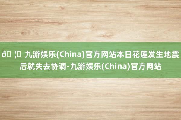 🦄九游娱乐(China)官方网站本日花莲发生地震后就失去协调-九游娱乐(China)官方网站