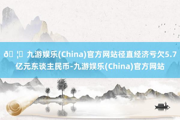 🦄九游娱乐(China)官方网站径直经济亏欠5.7亿元东谈主民币-九游娱乐(China)官方网站