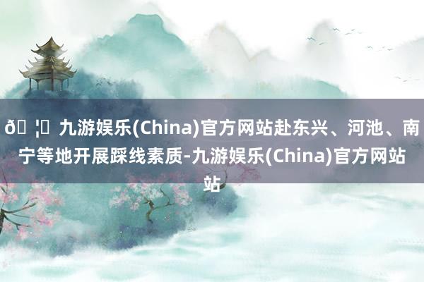 🦄九游娱乐(China)官方网站赴东兴、河池、南宁等地开展踩线素质-九游娱乐(China)官方网站