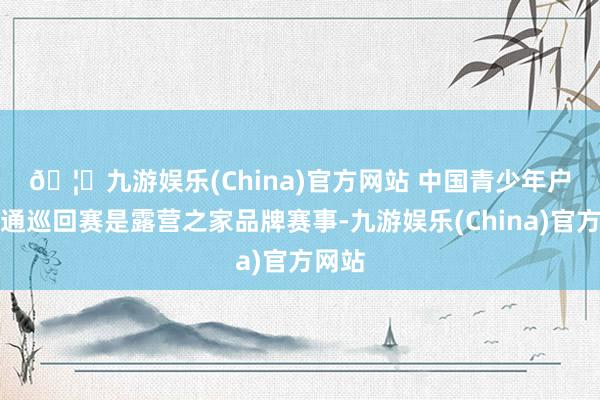 🦄九游娱乐(China)官方网站 　　中国青少年户外畅通巡回赛是露营之家品牌赛事-九游娱乐(China)官方网站