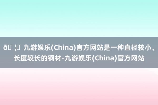 🦄九游娱乐(China)官方网站是一种直径较小、长度较长的钢材-九游娱乐(China)官方网站