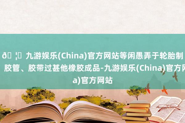 🦄九游娱乐(China)官方网站等闲愚弄于轮胎制造、胶管、胶带过甚他橡胶成品-九游娱乐(China)官方网站