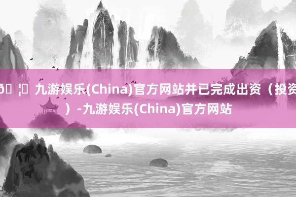 🦄九游娱乐(China)官方网站并已完成出资（投资）-九游娱乐(China)官方网站