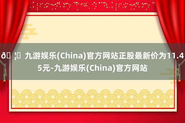 🦄九游娱乐(China)官方网站正股最新价为11.45元-九游娱乐(China)官方网站