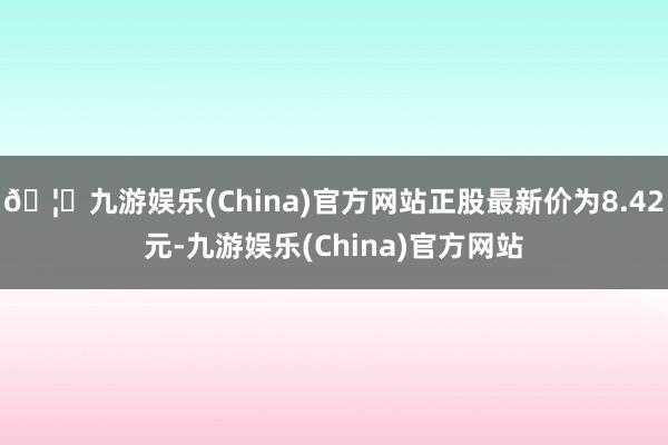 🦄九游娱乐(China)官方网站正股最新价为8.42元-九游娱乐(China)官方网站
