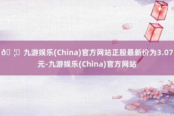 🦄九游娱乐(China)官方网站正股最新价为3.07元-九游娱乐(China)官方网站