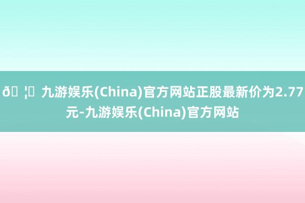 🦄九游娱乐(China)官方网站正股最新价为2.77元-九游娱乐(China)官方网站