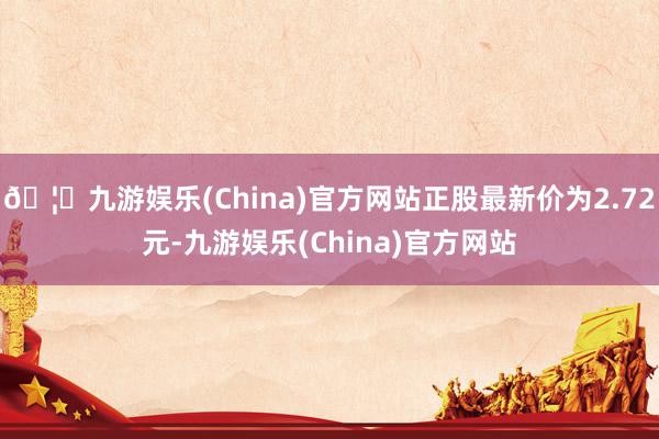 🦄九游娱乐(China)官方网站正股最新价为2.72元-九游娱乐(China)官方网站