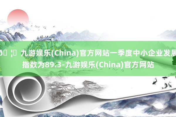 🦄九游娱乐(China)官方网站一季度中小企业发展指数为89.3-九游娱乐(China)官方网站