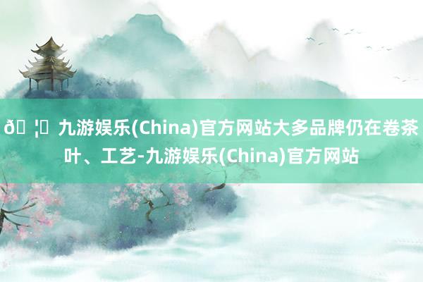 🦄九游娱乐(China)官方网站大多品牌仍在卷茶叶、工艺-九游娱乐(China)官方网站