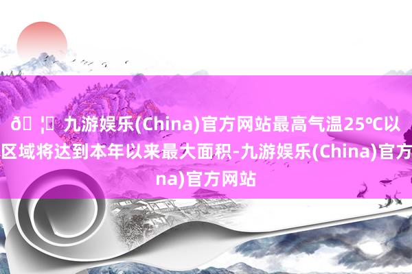 🦄九游娱乐(China)官方网站最高气温25℃以上的区域将达到本年以来最大面积-九游娱乐(China)官方网站