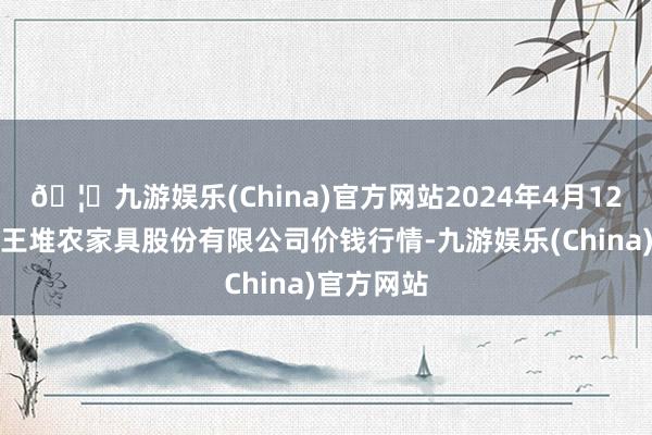 🦄九游娱乐(China)官方网站2024年4月12日长沙马王堆农家具股份有限公司价钱行情-九游娱乐(China)官方网站