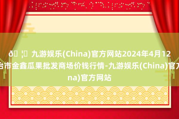 🦄九游娱乐(China)官方网站2024年4月12日长治市金鑫瓜果批发商场价钱行情-九游娱乐(China)官方网站