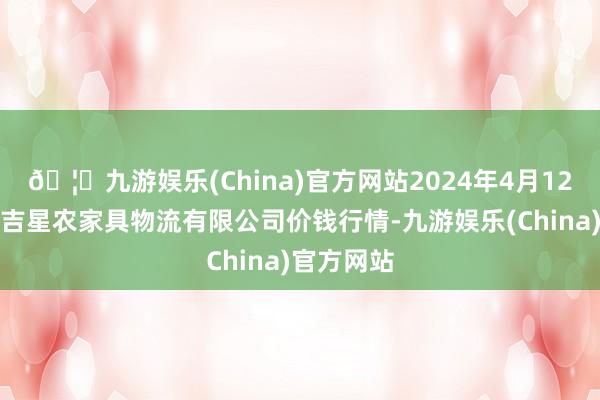 🦄九游娱乐(China)官方网站2024年4月12日长春海吉星农家具物流有限公司价钱行情-九游娱乐(China)官方网站