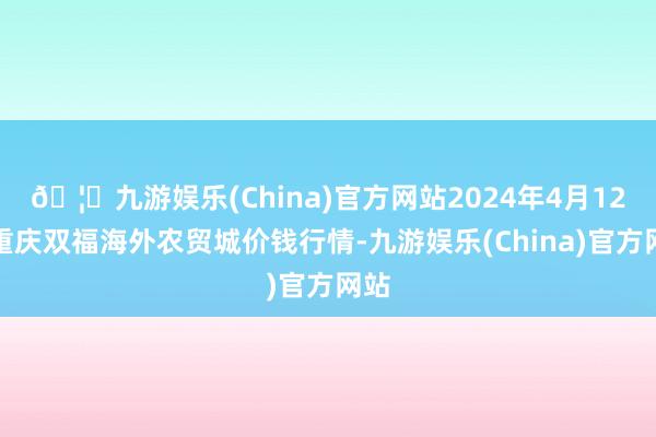 🦄九游娱乐(China)官方网站2024年4月12日重庆双福海外农贸城价钱行情-九游娱乐(China)官方网站