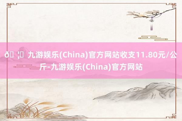 🦄九游娱乐(China)官方网站收支11.80元/公斤-九游娱乐(China)官方网站