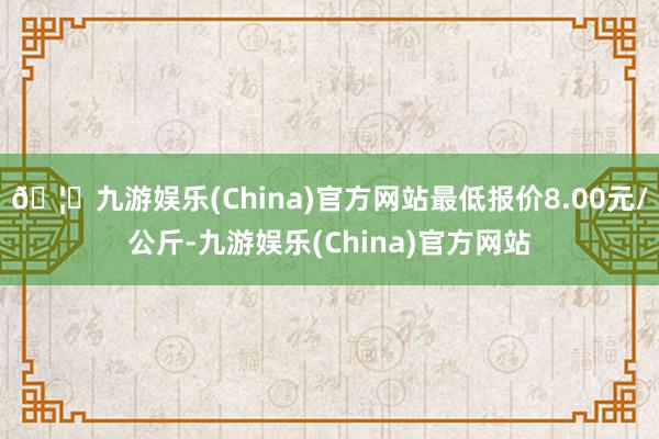 🦄九游娱乐(China)官方网站最低报价8.00元/公斤-九游娱乐(China)官方网站