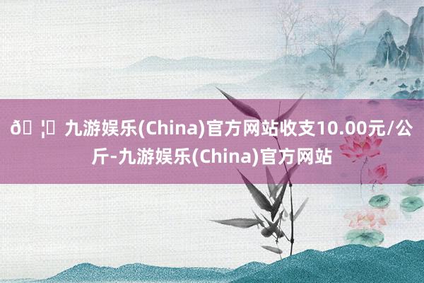 🦄九游娱乐(China)官方网站收支10.00元/公斤-九游娱乐(China)官方网站