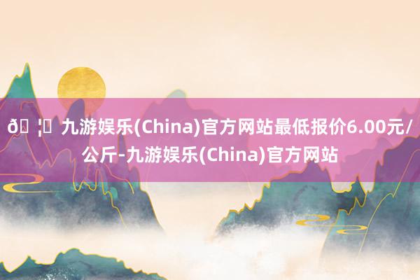 🦄九游娱乐(China)官方网站最低报价6.00元/公斤-九游娱乐(China)官方网站