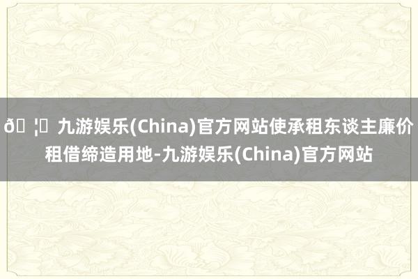 🦄九游娱乐(China)官方网站使承租东谈主廉价租借缔造用地-九游娱乐(China)官方网站