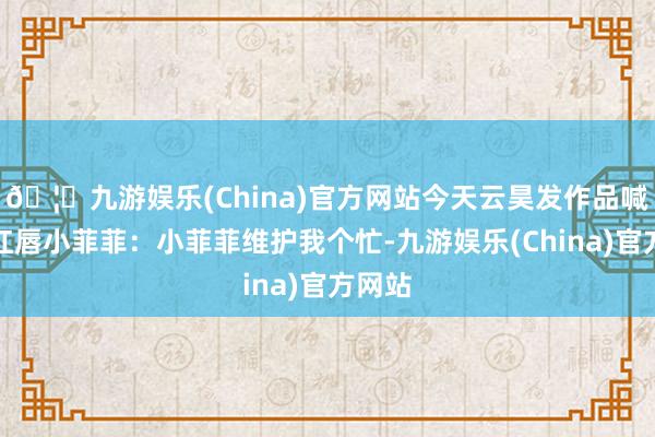 🦄九游娱乐(China)官方网站今天云昊发作品喊话大红唇小菲菲：小菲菲维护我个忙-九游娱乐(China)官方网站