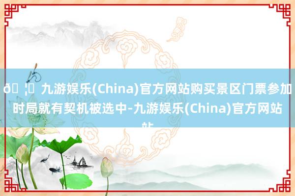 🦄九游娱乐(China)官方网站购买景区门票参加时局就有契机被选中-九游娱乐(China)官方网站